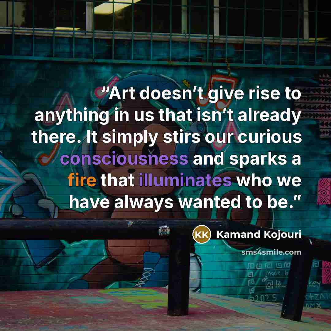 “Art doesn’t give rise to anything in us that isn’t already there. It simply stirs our curious consciousness and sparks a fire that illuminates who we have always wanted to be.” quote by Kamand Kojouri
