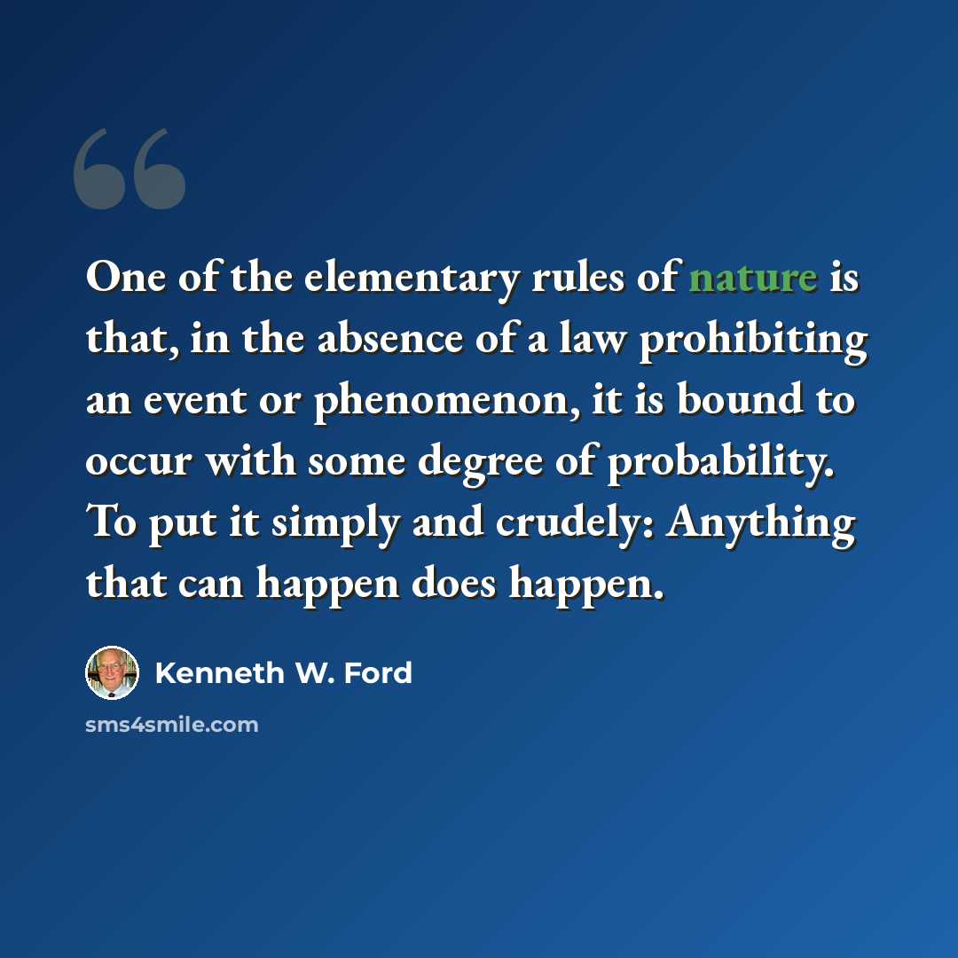 “One of the elementary rules of nature is that, in the absence of a law prohibiting an event or phenomenon, it is bound to occur with some degree of probability. To put it simply and crudely: Anything that can happen does happen.” quote by Kenneth W. Ford