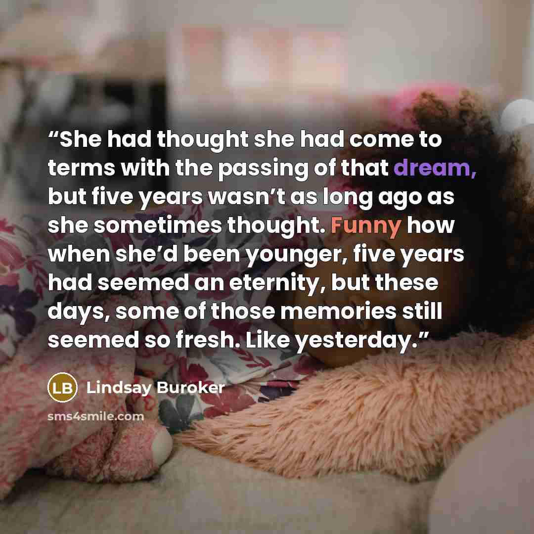 “She had thought she had come to terms with the passing of that dream, but five years wasn’t as long ago as she sometimes thought. Funny how when she’d been younger, five years had seemed an eternity, but these days, some of those memories still seemed so fresh. Like yesterday.” quote by Lindsay Buroker