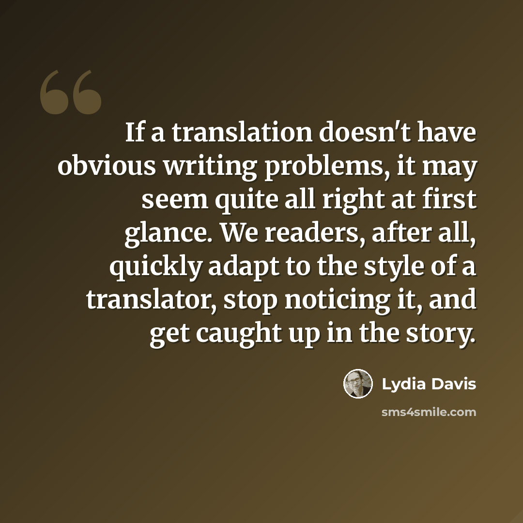 “If a translation doesn't have obvious writing problems, it may seem quite all right at first glance. We readers, after all, quickly adapt to the style of a translator, stop noticing it, and get caught up in the story.” quote by Lydia Davis