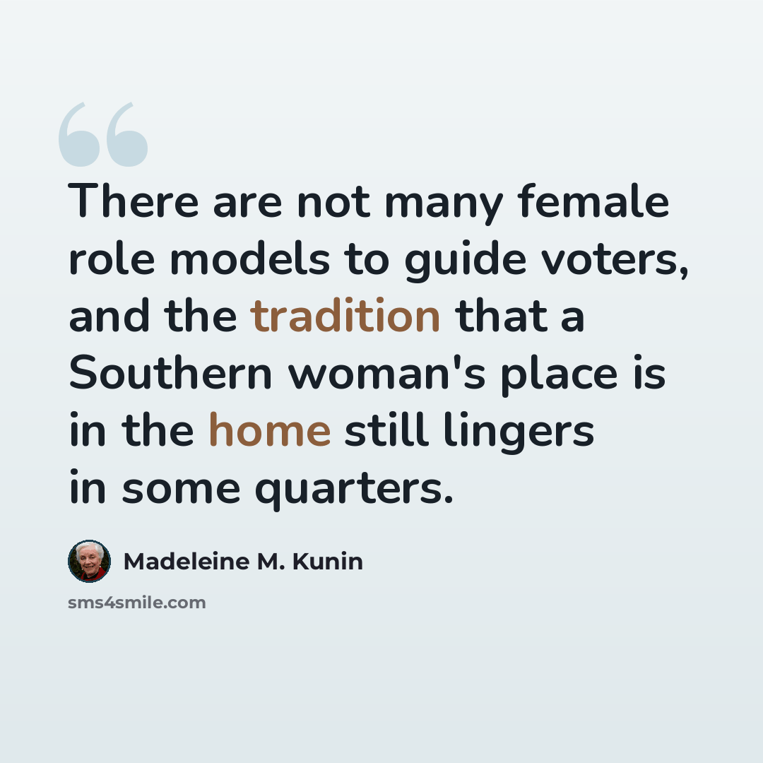 “There are not many female role models to guide voters, and the tradition that a Southern woman's place is in the home still lingers in some quarters.” quote by Madeleine M. Kunin