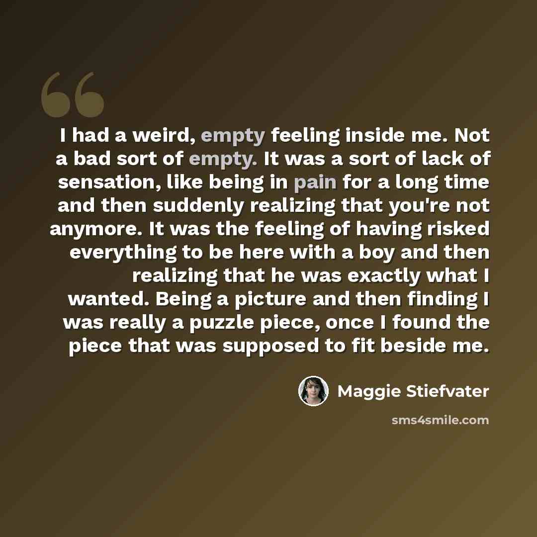 “I had a weird, empty feeling inside me. Not a bad sort of empty. It was a sort of lack of sensation, like being in pain for a long time and then suddenly realizing that you're not anymore. It was the feeling of having risked everything to be here with a boy and then realizing that he was exactly…” quote by Maggie Stiefvater