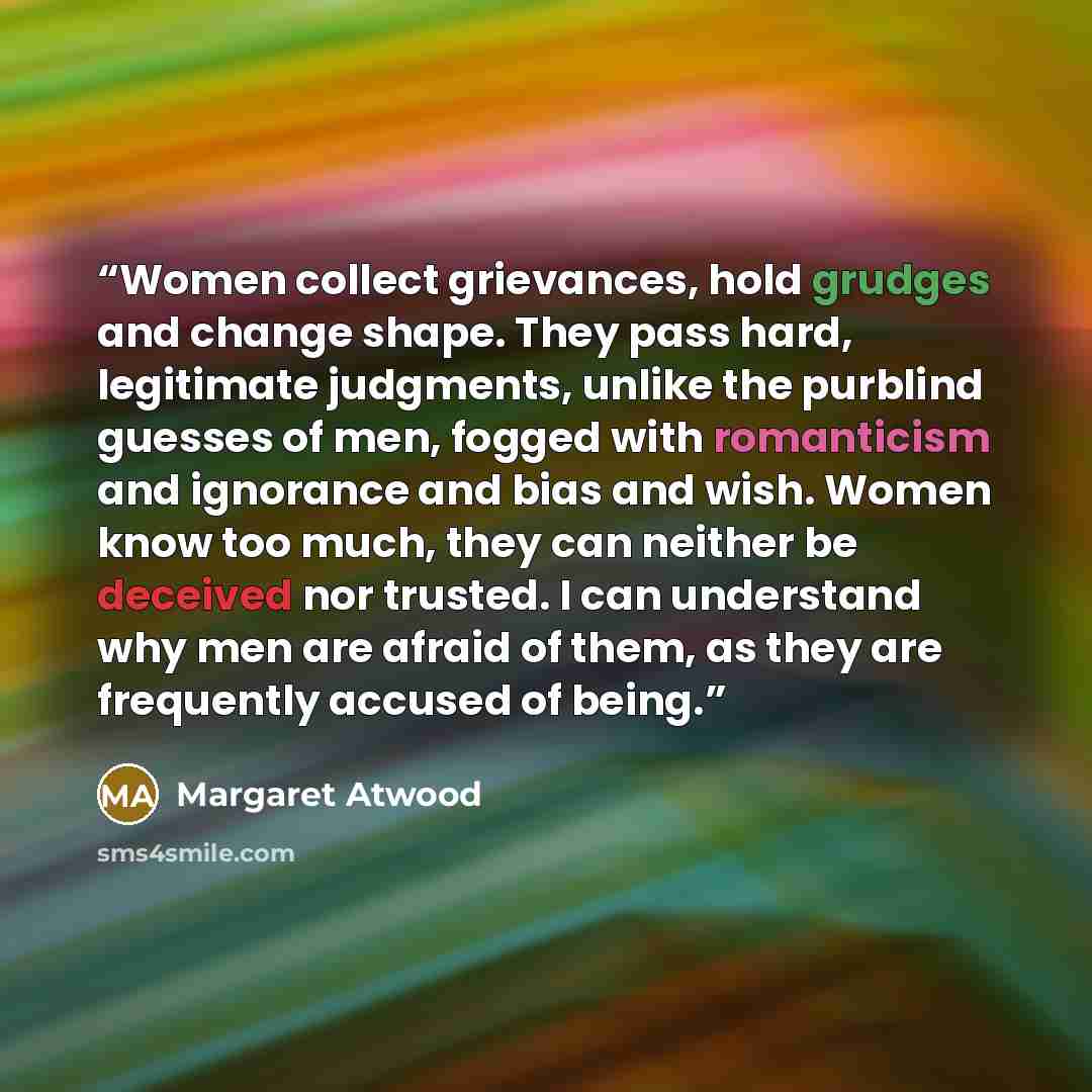 “Women collect grievances, hold grudges and change shape. They pass hard, legitimate judgments, unlike the purblind guesses of men, fogged with romanticism and ignorance and bias and wish. Women know too much, they can neither be deceived nor trusted. I can understand why men are afraid of them, as…” quote by Margaret Atwood