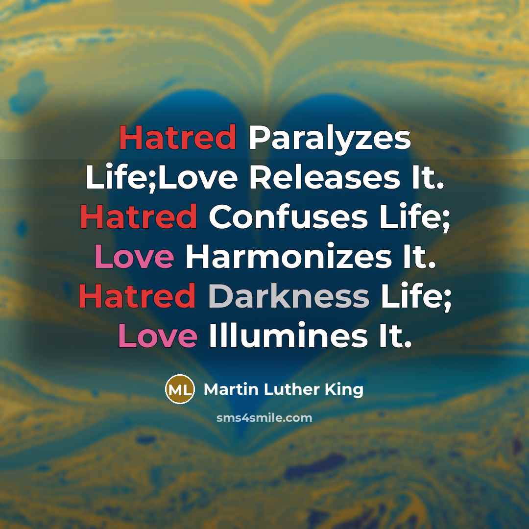 “Hatred Paralyzes Life;Love Releases It. Hatred Confuses Life; Love Harmonizes It. Hatred Darkness Life; Love Illumines It.” quote by Martin Luther King