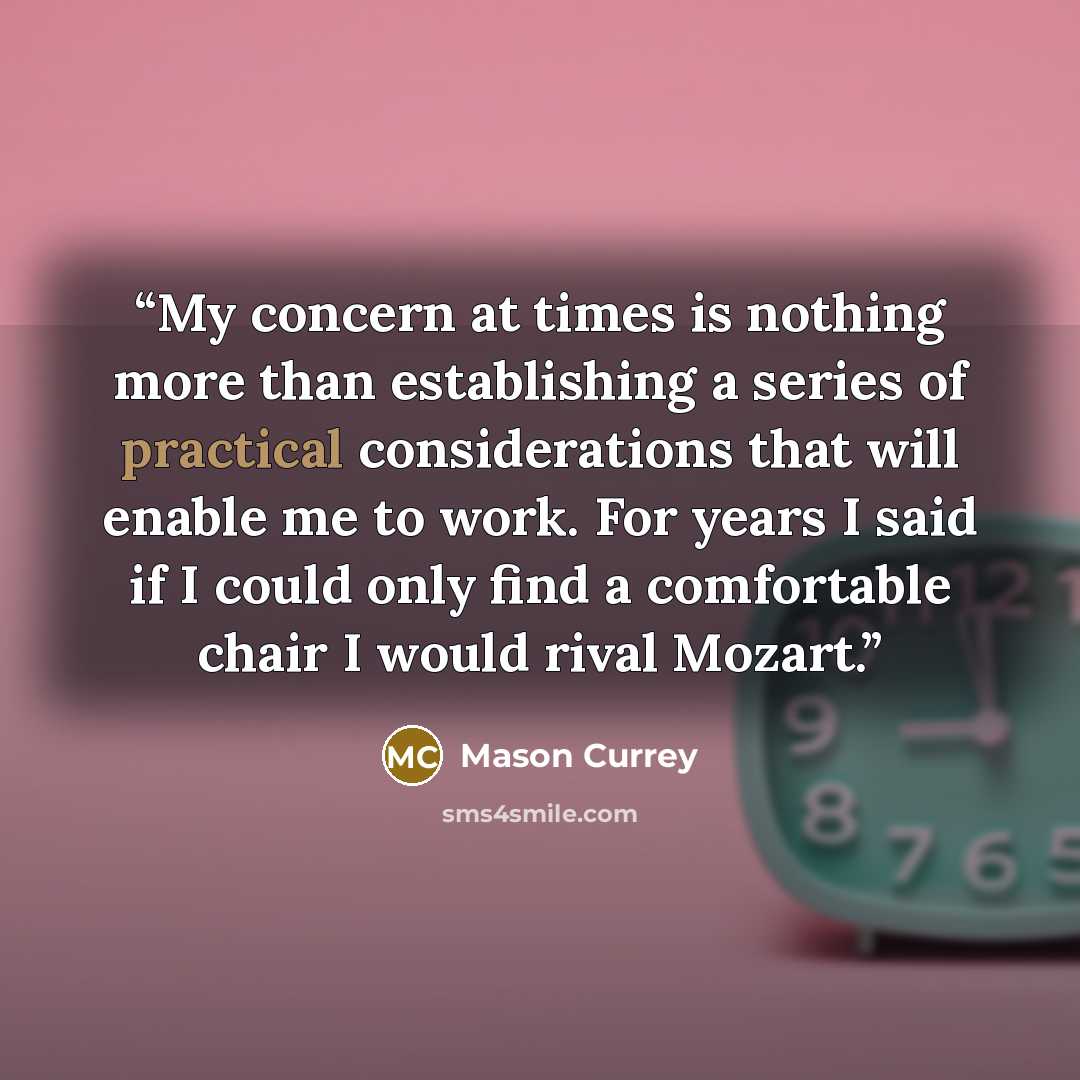 “My concern at times is nothing more than establishing a series of practical considerations that will enable me to work. For years I said if I could only find a comfortable chair I would rival Mozart.” quote by Mason Currey