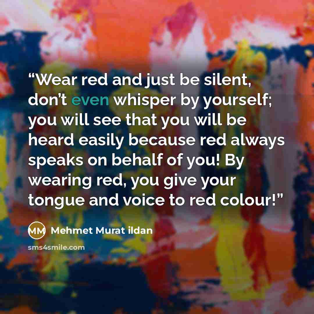 “Wear red and just be silent, don’t even whisper by yourself; you will see that you will be heard easily because red always speaks on behalf of you! By wearing red, you give your tongue and voice to red colour!” quote by Mehmet Murat ildan
