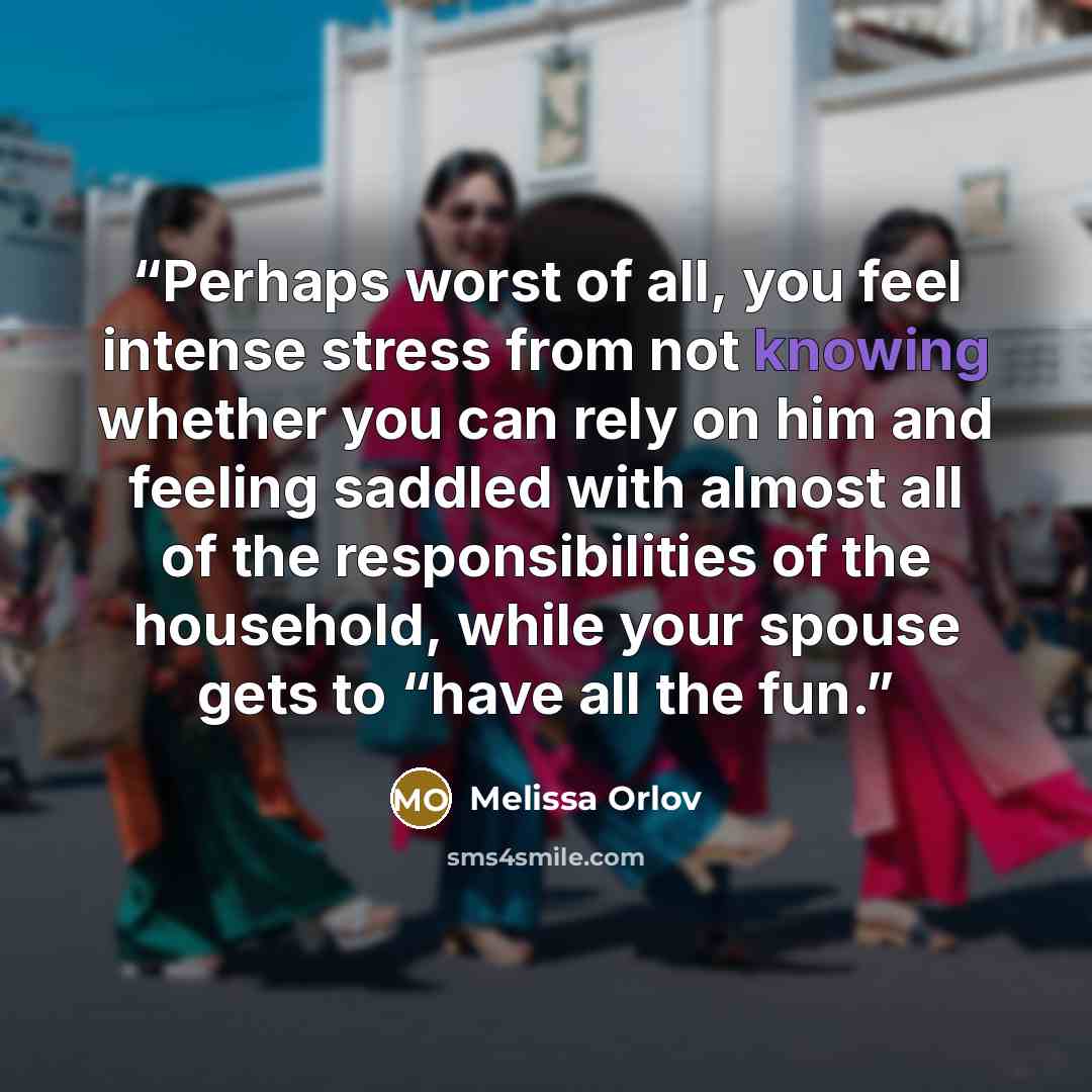 “Perhaps worst of all, you feel intense stress from not knowing whether you can rely on him and feeling saddled with almost all of the responsibilities of the household, while your spouse gets to “have all the fun.” quote by Melissa Orlov
