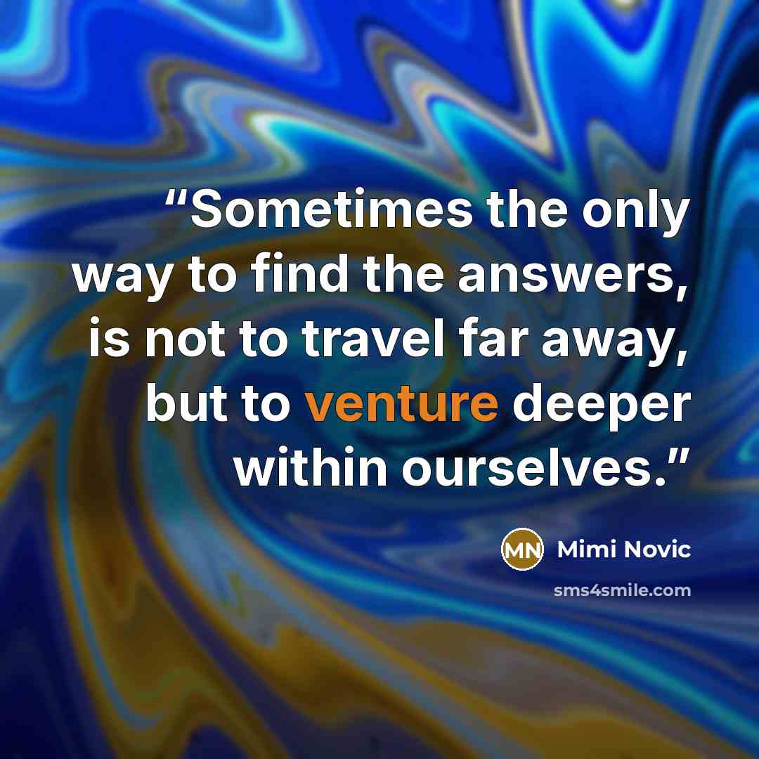 “Sometimes the only way to find the answers, is not to travel far away, but to venture deeper within ourselves.” quote by Mimi Novic