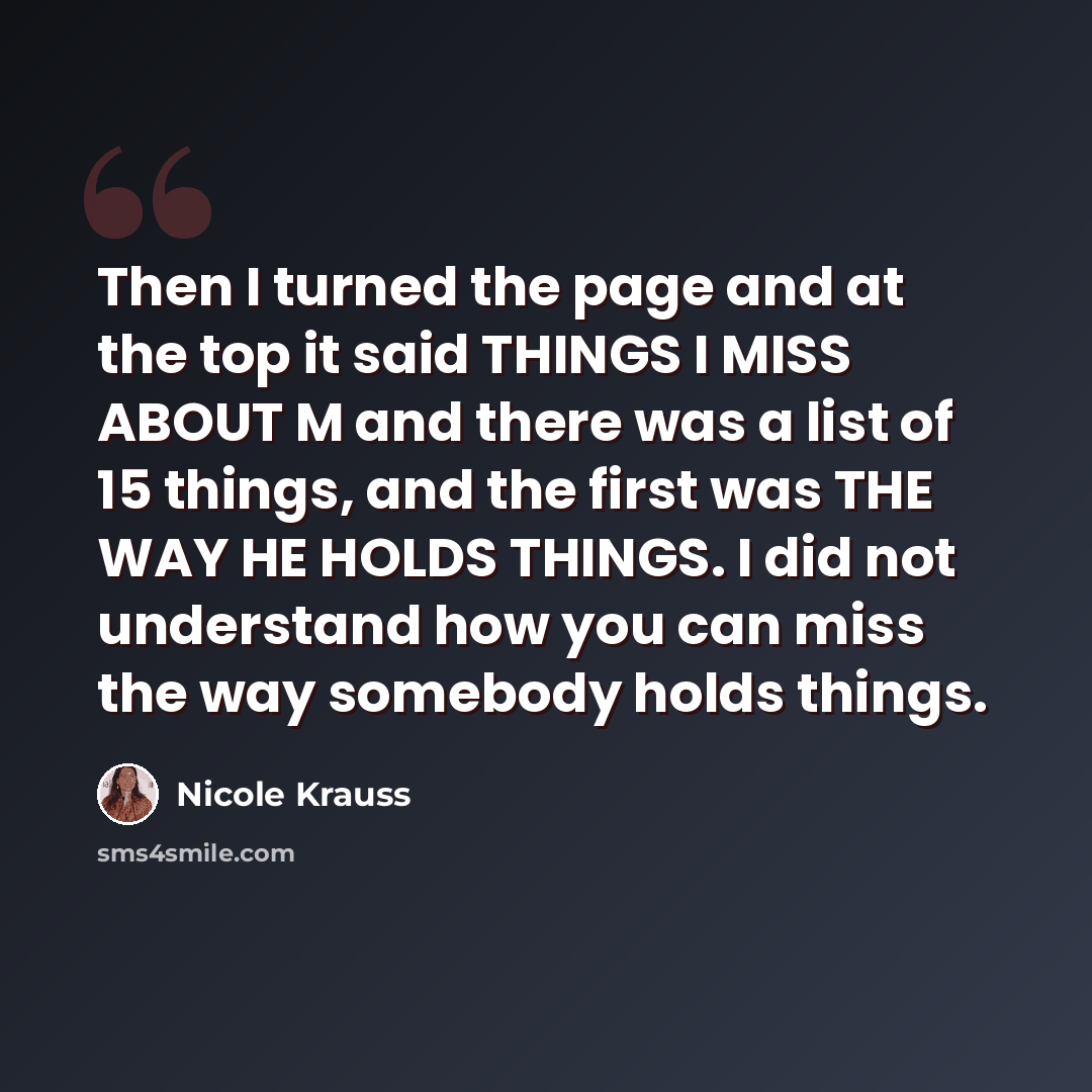 “Then I turned the page and at the top it said THINGS I MISS ABOUT M and there was a list of 15 things, and the first was THE WAY HE HOLDS THINGS. I did not understand how you can miss the way somebody holds things.” quote by Nicole Krauss