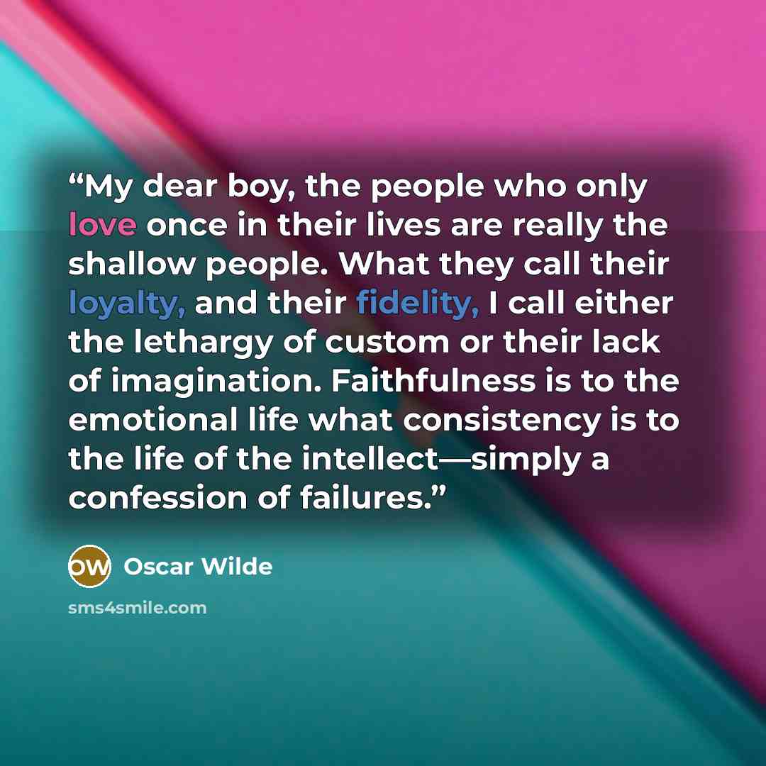 “My dear boy, the people who only love once in their lives are really the shallow people. What they call their loyalty, and their fidelity, I call either the lethargy of custom or their lack of imagination. Faithfulness is to the emotional life what consistency is to the life of the…” quote by Oscar Wilde