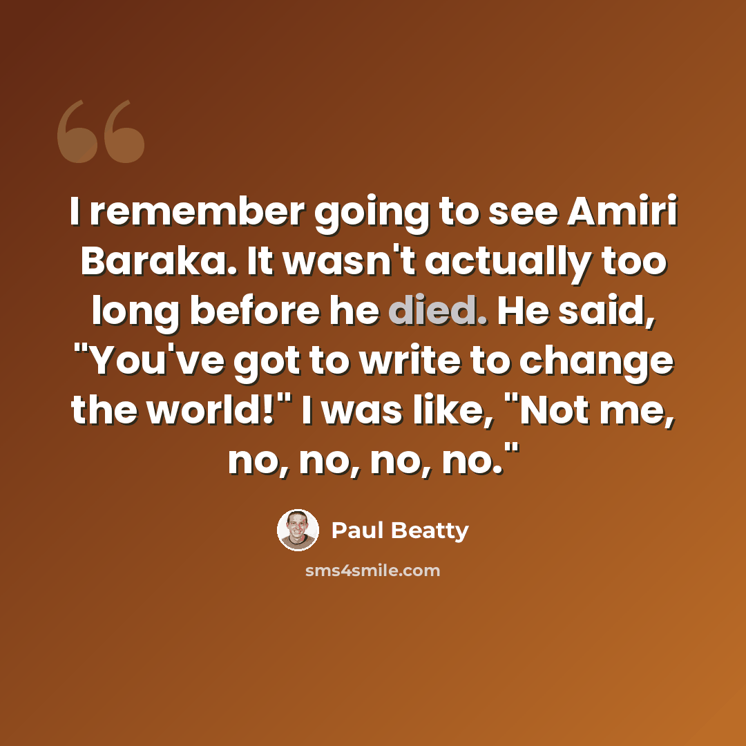 “I remember going to see Amiri Baraka. It wasn't actually too long before he died. He said, "You've got to write to change the world!" I was like, "Not me, no, no, no, no."” quote by Paul Beatty