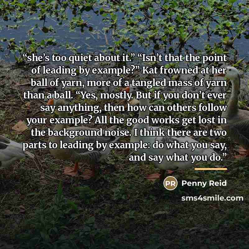 “she’s too quiet about it.” “Isn’t that the point of leading by example?” Kat frowned at her ball of yarn, more of a tangled mass of yarn than a ball. “Yes, mostly. But if you don’t ever say anything, then how can others follow your example? All the good works get lost in the background noise. I…” quote by Penny Reid