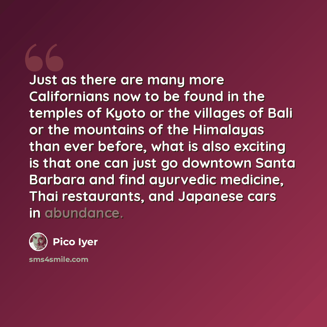 “Just as there are many more Californians now to be found in the temples of Kyoto or the villages of Bali or the mountains of the Himalayas than ever before, what is also exciting is that one can just go downtown Santa Barbara and find ayurvedic medicine, Thai restaurants, and Japanese cars in…” quote by Pico Iyer