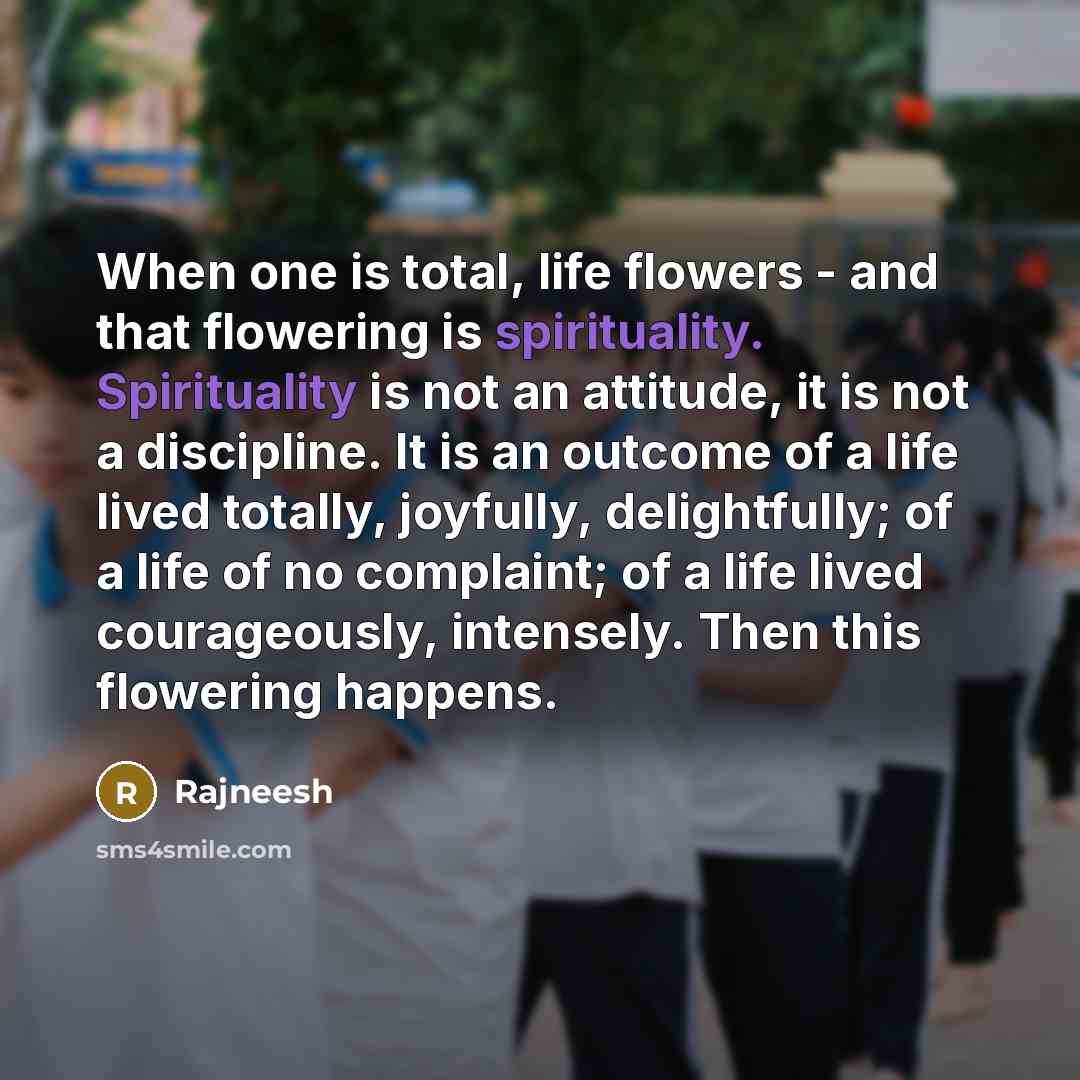 “When one is total, life flowers - and that flowering is spirituality. Spirituality is not an attitude, it is not a discipline. It is an outcome of a life lived totally, joyfully, delightfully; of a life of no complaint; of a life lived courageously, intensely. Then this flowering happens.” quote by Rajneesh
