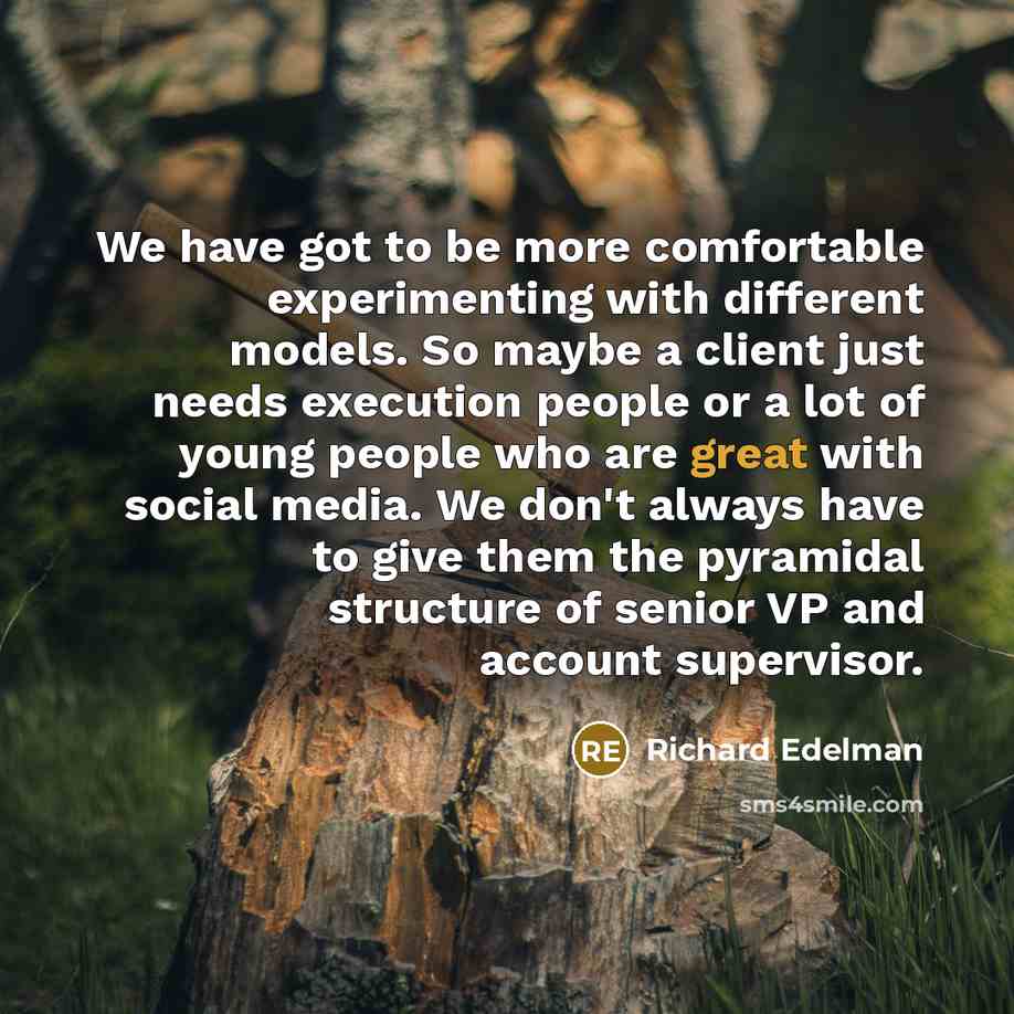 “We have got to be more comfortable experimenting with different models. So maybe a client just needs execution people or a lot of young people who are great with social media. We don't always have to give them the pyramidal structure of senior VP and account supervisor.” quote by Richard Edelman
