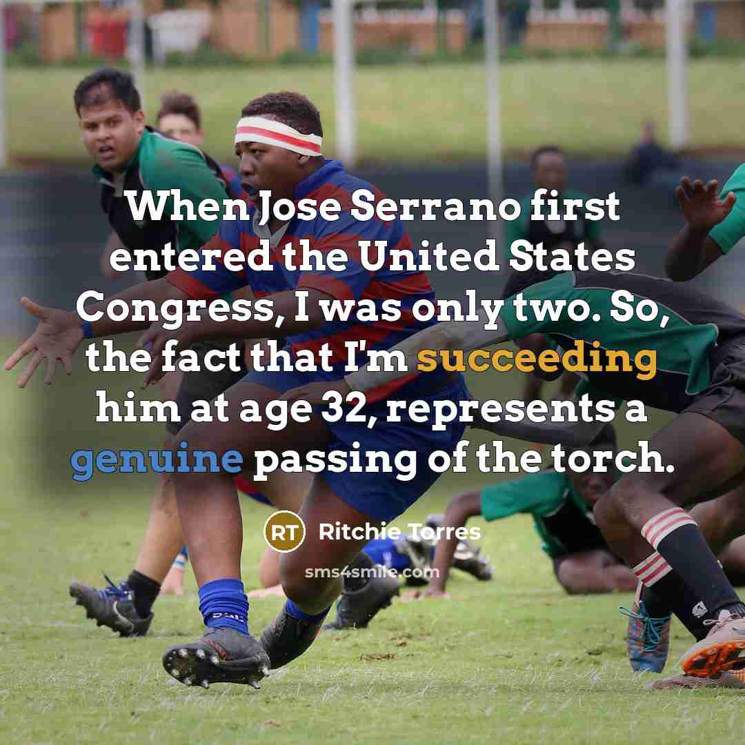 “When Jose Serrano first entered the United States Congress, I was only two. So, the fact that I'm succeeding him at age 32, represents a genuine passing of the torch.” quote by Ritchie Torres