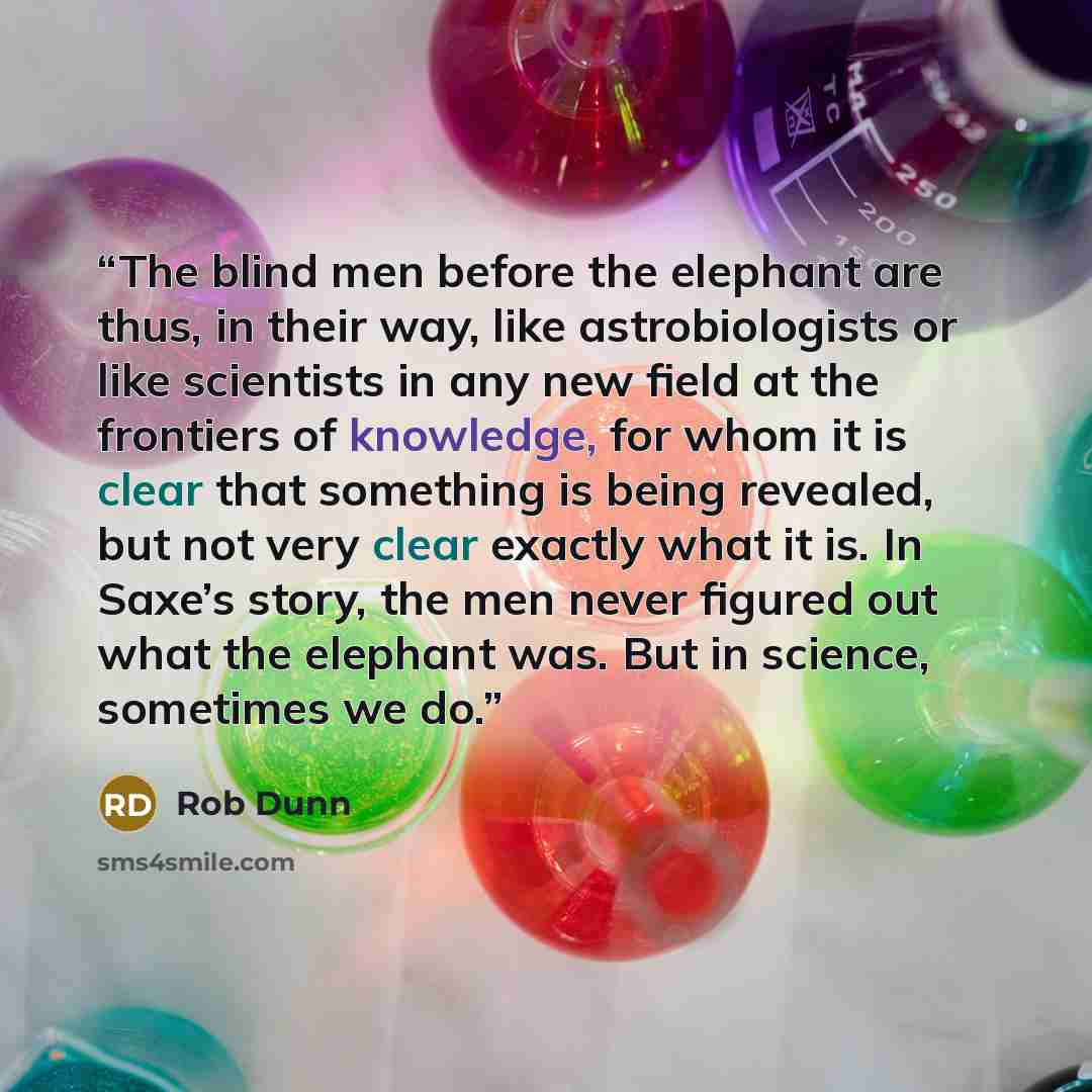 “The blind men before the elephant are thus, in their way, like astrobiologists or like scientists in any new field at the frontiers of knowledge, for whom it is clear that something is being revealed, but not very clear exactly what it is. In Saxe’s story, the men never figured out what the…” quote by Rob Dunn
