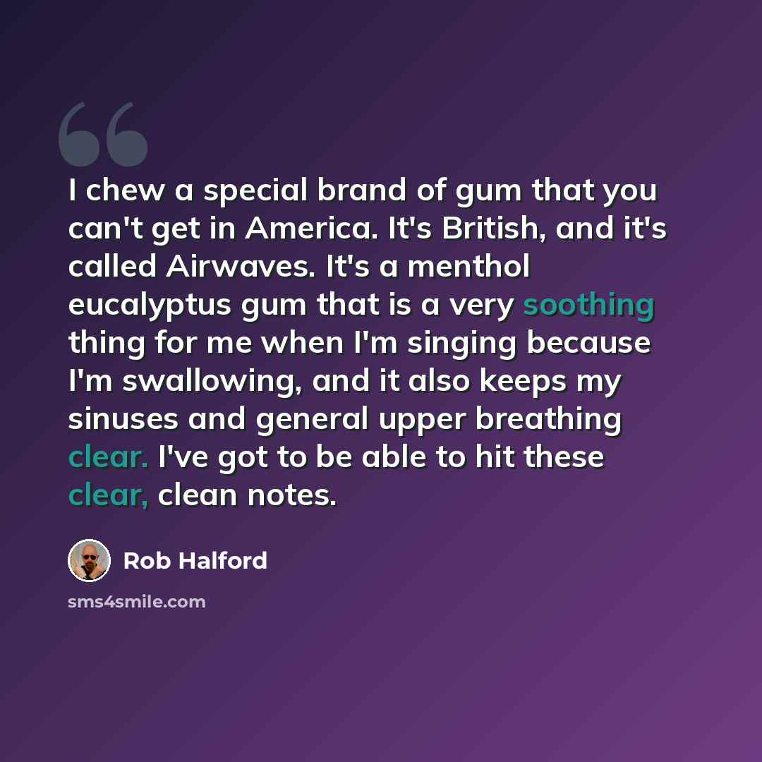 “I chew a special brand of gum that you can't get in America. It's British, and it's called Airwaves. It's a menthol eucalyptus gum that is a very soothing thing for me when I'm singing because I'm swallowing, and it also keeps my sinuses and general upper breathing clear. I've got to be able to…” quote by Rob Halford