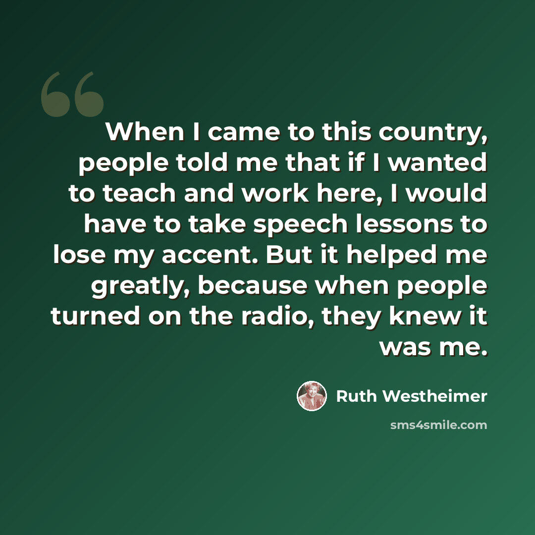 “When I came to this country, people told me that if I wanted to teach and work here, I would have to take speech lessons to lose my accent. But it helped me greatly, because when people turned on the radio, they knew it was me.” quote by Ruth Westheimer