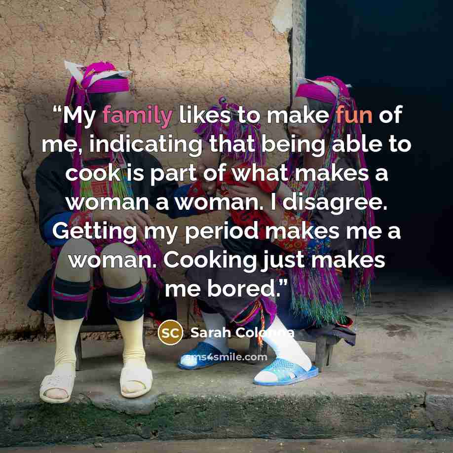 “My family likes to make fun of me, indicating that being able to cook is part of what makes a woman a woman. I disagree. Getting my period makes me a woman. Cooking just makes me bored.” quote by Sarah Colonna