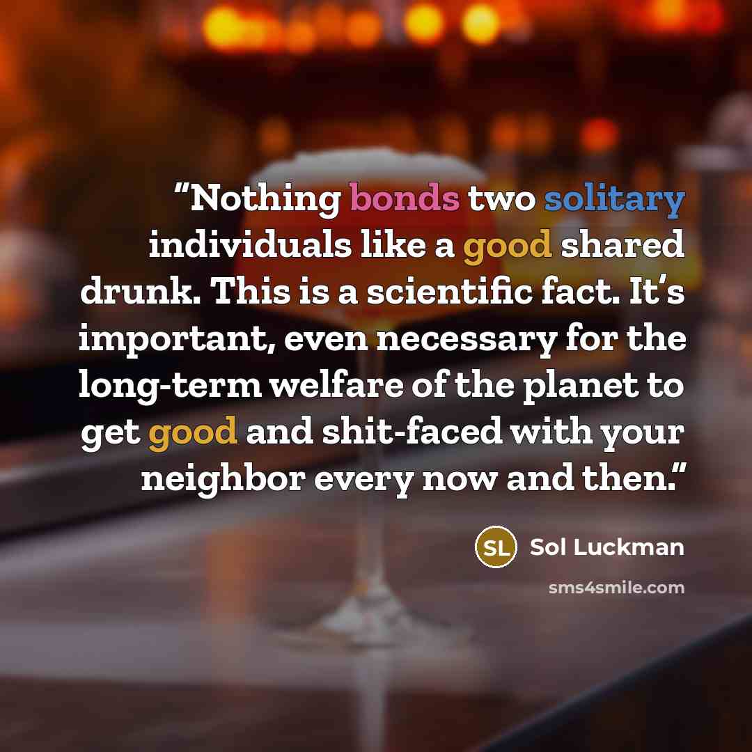 “Nothing bonds two solitary individuals like a good shared drunk. This is a scientific fact. It’s important, even necessary for the long-term welfare of the planet to get good and shit-faced with your neighbor every now and then.” quote by Sol Luckman