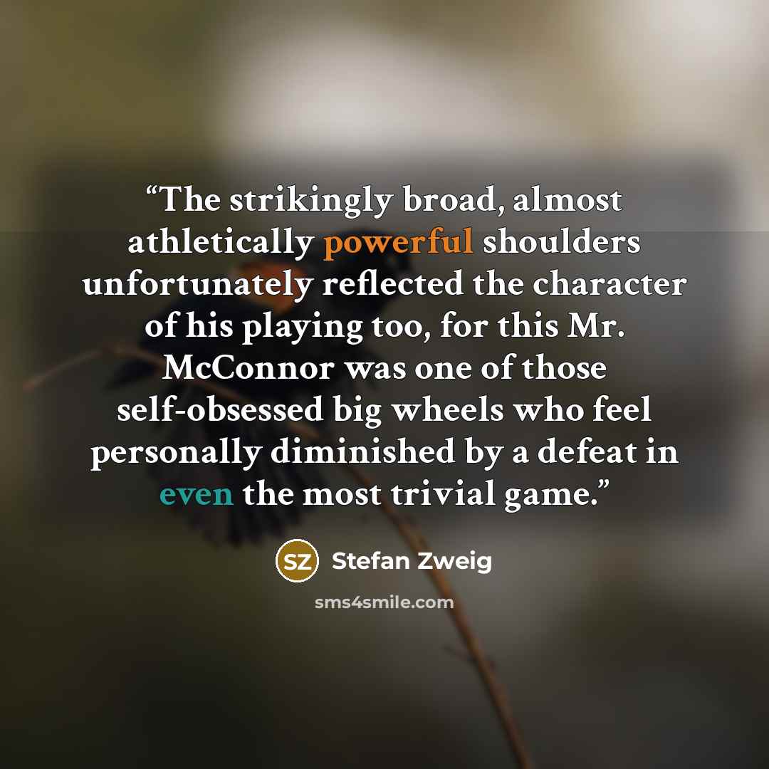 “The strikingly broad, almost athletically powerful shoulders unfortunately reflected the character of his playing too, for this Mr. McConnor was one of those self-obsessed big wheels who feel personally diminished by a defeat in even the most trivial game.” quote by Stefan Zweig