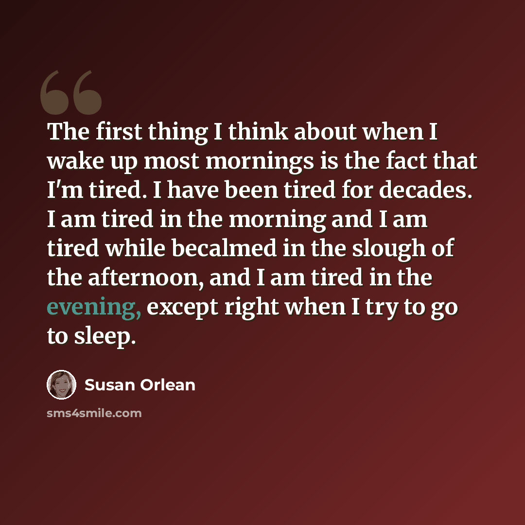 “The first thing I think about when I wake up most mornings is the fact that I'm tired. I have been tired for decades. I am tired in the morning and I am tired while becalmed in the slough of the afternoon, and I am tired in the evening, except right when I try to go to sleep.” quote by Susan Orlean