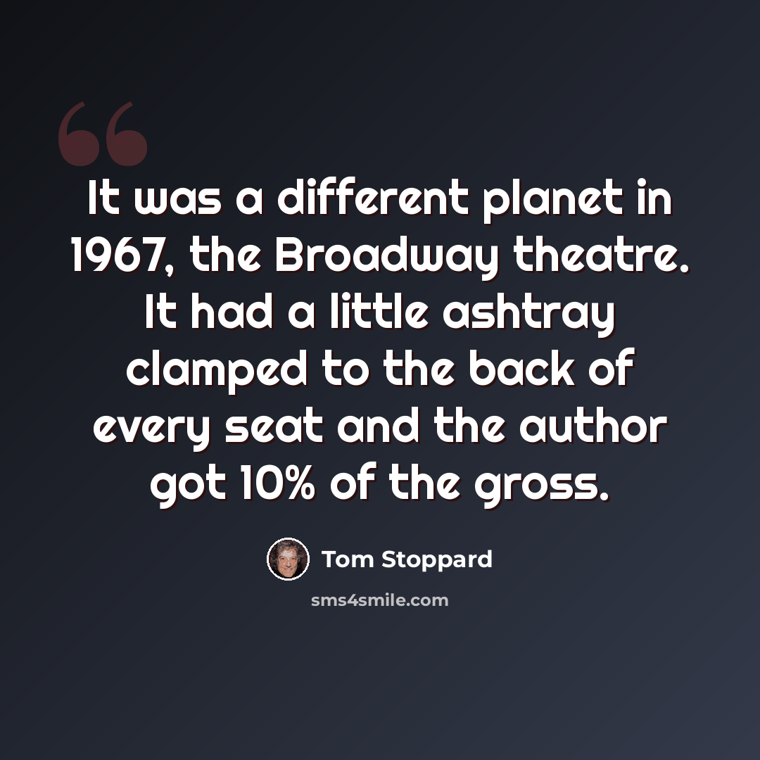 “It was a different planet in 1967, the Broadway theatre. It had a little ashtray clamped to the back of every seat and the author got 10% of the gross.” quote by Tom Stoppard