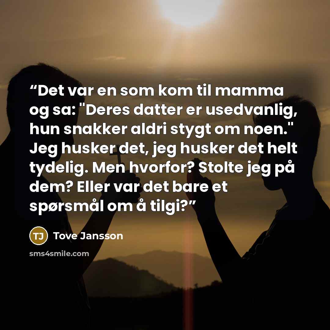 “Det var en som kom til mamma og sa: "Deres datter er usedvanlig, hun snakker aldri stygt om noen." Jeg husker det, jeg husker det helt tydelig. Men hvorfor? Stolte jeg på dem? Eller var det bare et spørsmål om å tilgi?” quote by Tove Jansson