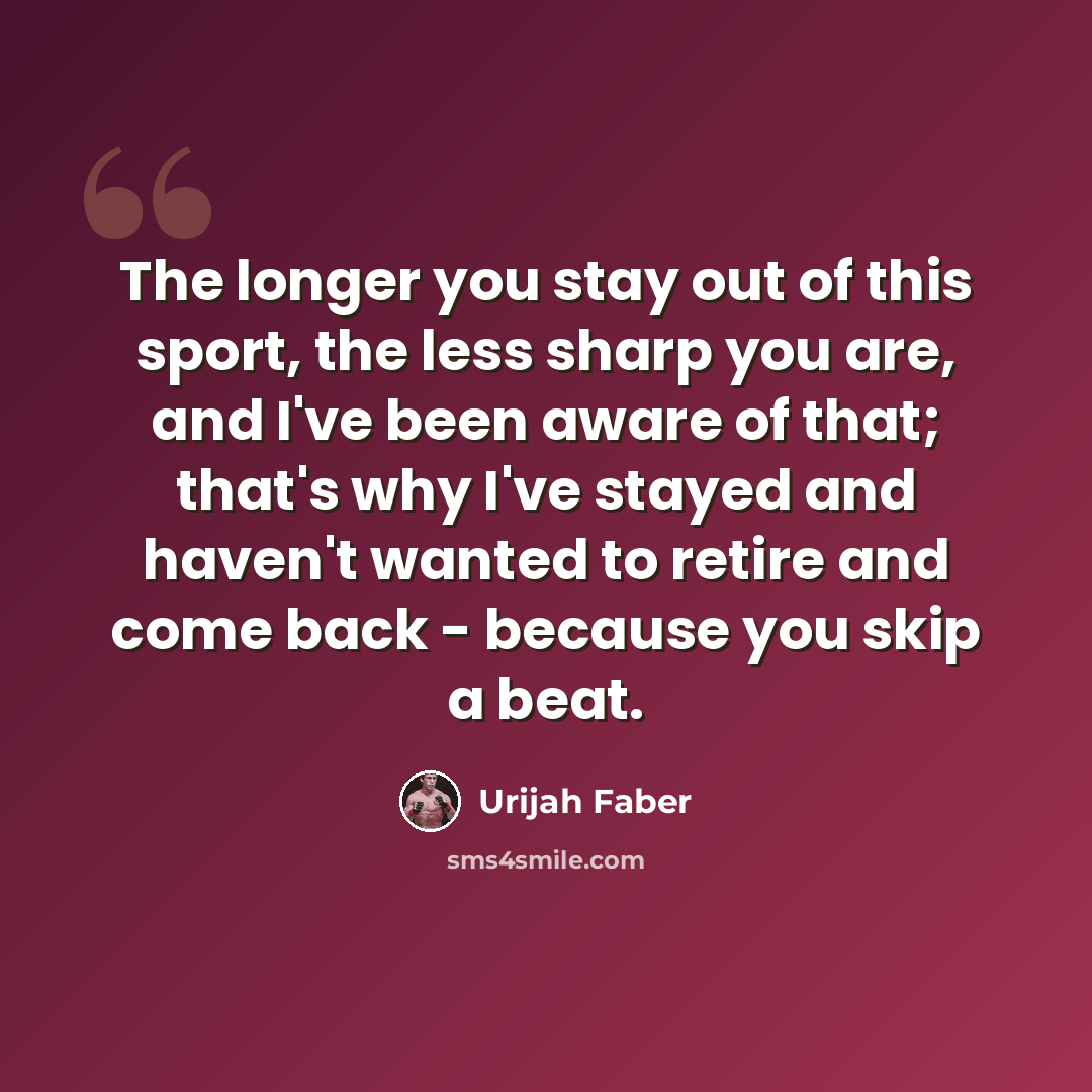 “The longer you stay out of this sport, the less sharp you are, and I've been aware of that; that's why I've stayed and haven't wanted to retire and come back - because you skip a beat.” quote by Urijah Faber
