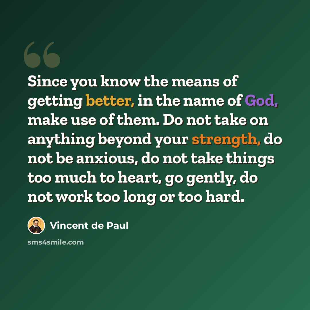 “Since you know the means of getting better, in the name of God, make use of them. Do not take on anything beyond your strength, do not be anxious, do not take things too much to heart, go gently, do not work too long or too hard.” quote by Vincent de Paul