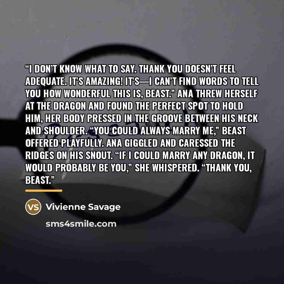 “I don’t know what to say. Thank you doesn’t feel adequate. It’s amazing! It’s—I can’t find words to tell you how wonderful this is, Beast.” Ana threw herself at the dragon and found the perfect spot to hold him, her body pressed in the groove between his neck and shoulder. “You could always marry…” quote by Vivienne Savage