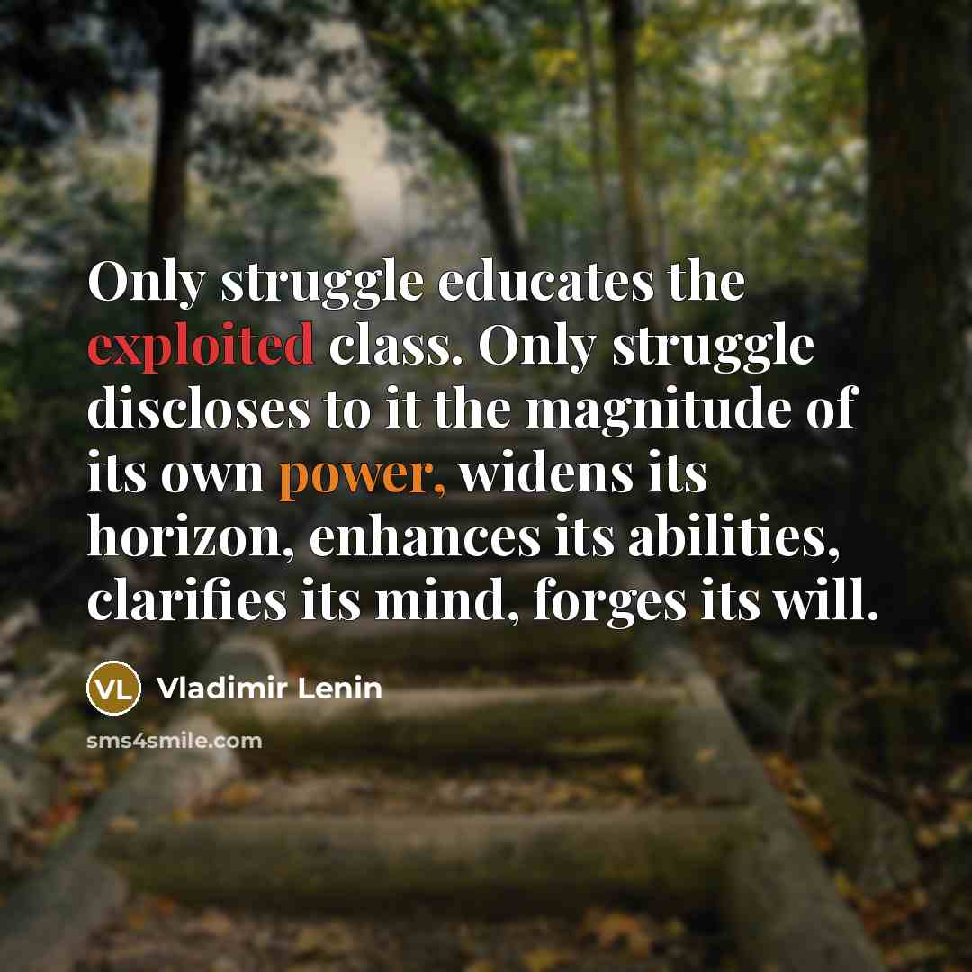 “Only struggle educates the exploited class. Only struggle discloses to it the magnitude of its own power, widens its horizon, enhances its abilities, clarifies its mind, forges its will.” quote by Vladimir Lenin