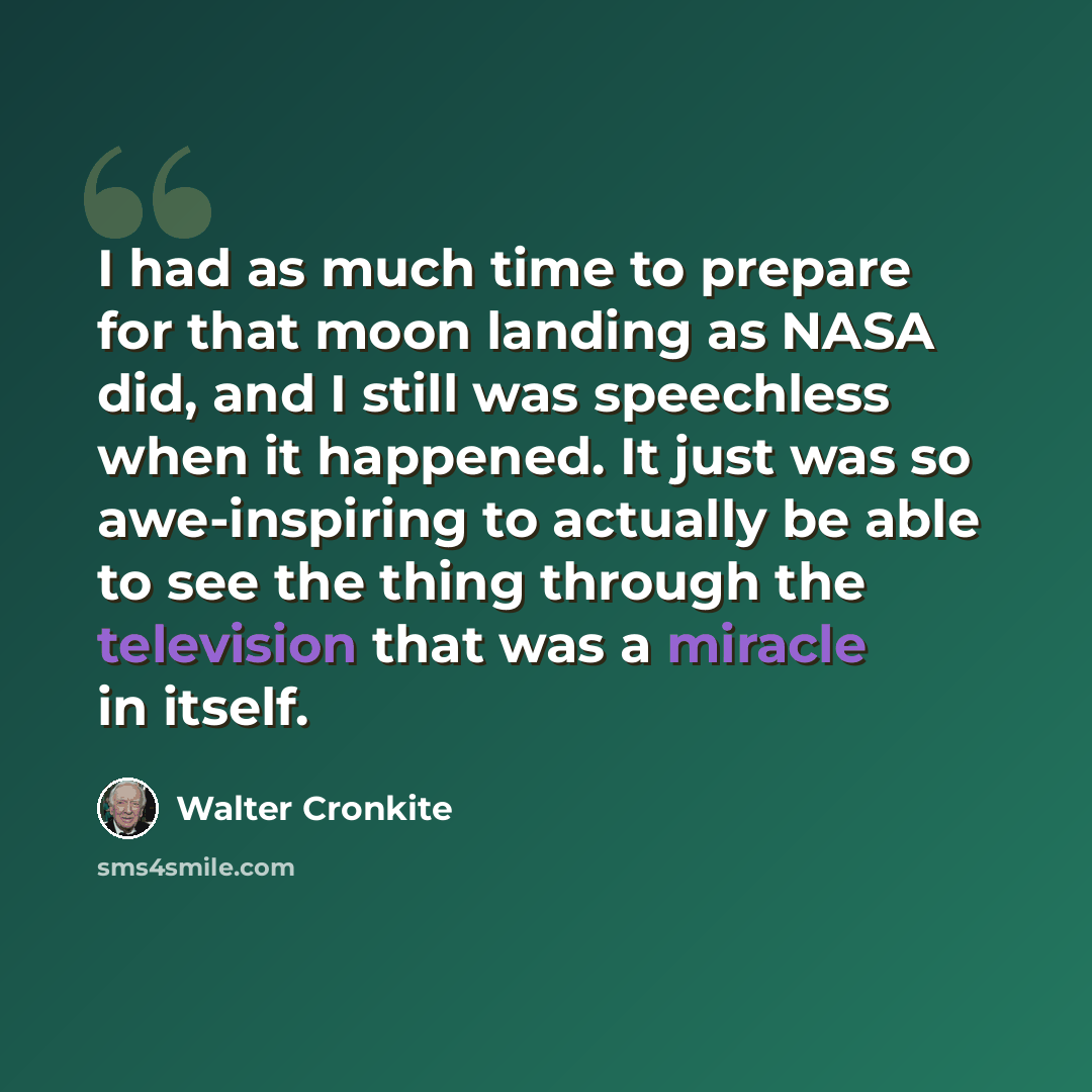 “I had as much time to prepare for that moon landing as NASA did, and I still was speechless when it happened. It just was so awe-inspiring to actually be able to see the thing through the television that was a miracle in itself.” quote by Walter Cronkite
