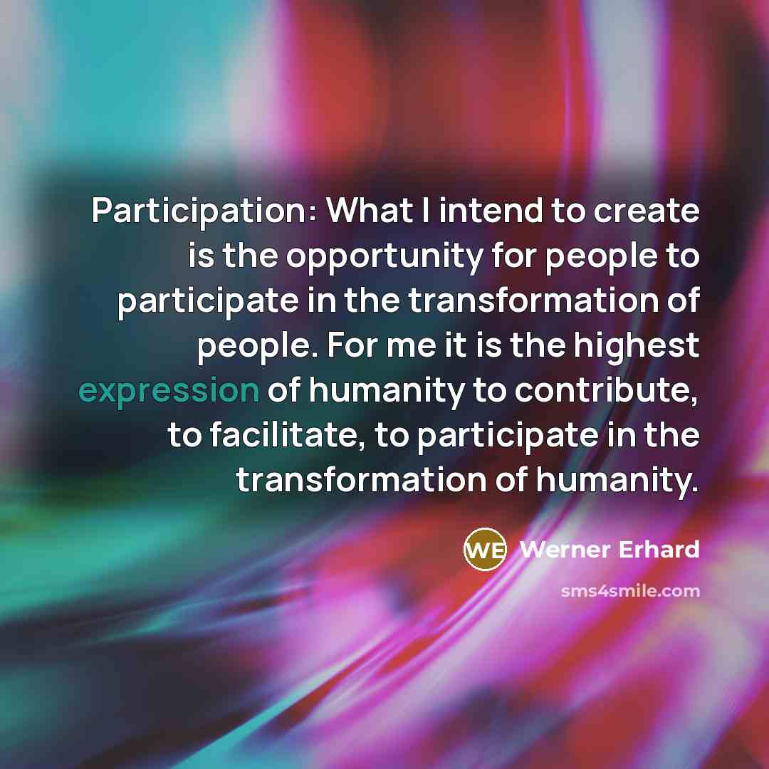“Participation: What I intend to create is the opportunity for people to participate in the transformation of people. For me it is the highest expression of humanity to contribute, to facilitate, to participate in the transformation of humanity.” quote by Werner Erhard