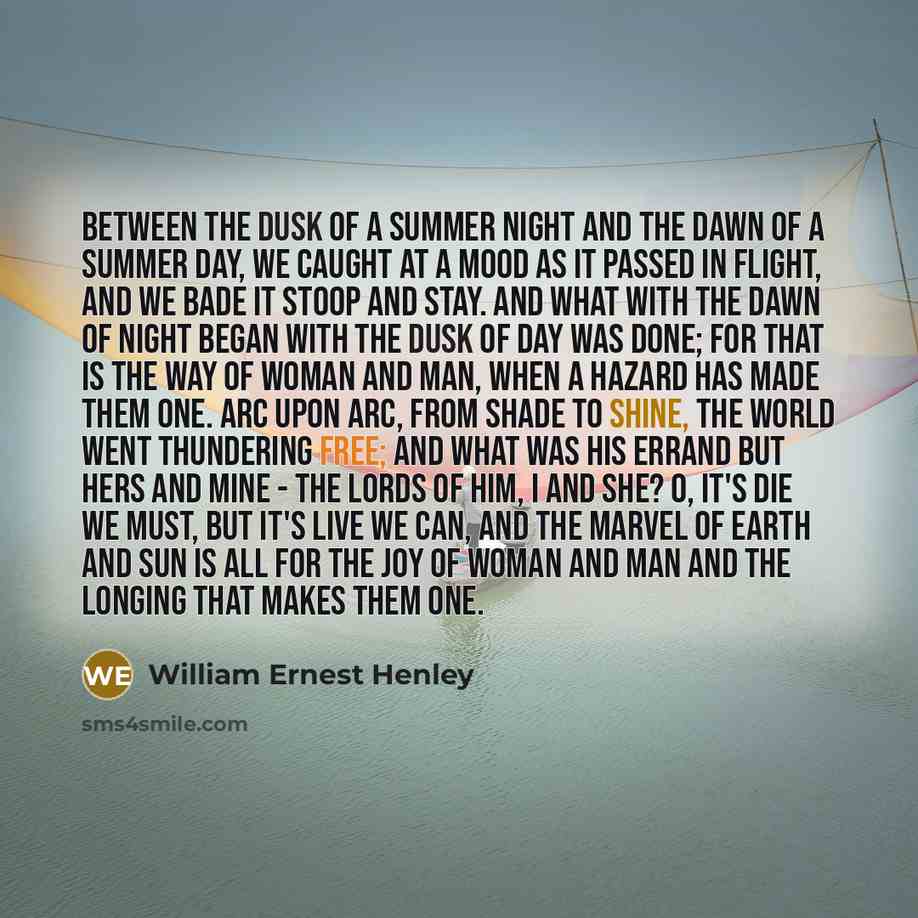 “Between the dusk of a summer night And the dawn of a summer day, We caught at a mood as it passed in flight, And we bade it stoop and stay. And what with the dawn of night began With the dusk of day was done; For that is the way of woman and man, When a hazard has made them one. Arc upon arc, from…” quote by William Ernest Henley