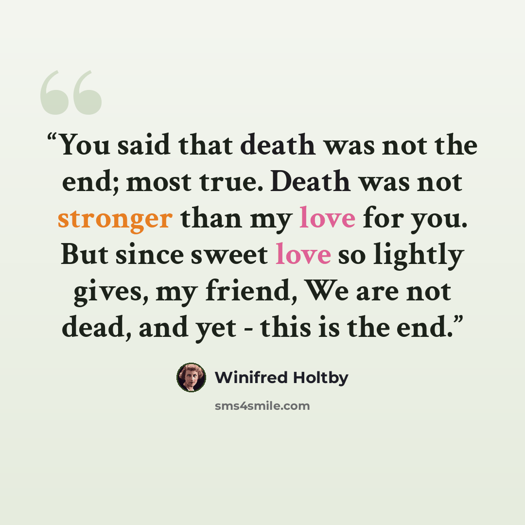 “You said that death was not the end; most true. Death was not stronger than my love for you. But since sweet love so lightly gives, my friend, We are not dead, and yet - this is the end.” quote by Winifred Holtby