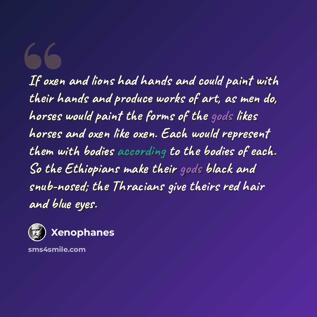 “If oxen and lions had hands and could paint with their hands and produce works of art, as men do, horses would paint the forms of the gods likes horses and oxen like oxen. Each would represent them with bodies according to the bodies of each. So the Ethiopians make their gods black and snub-nosed…” quote by Xenophanes