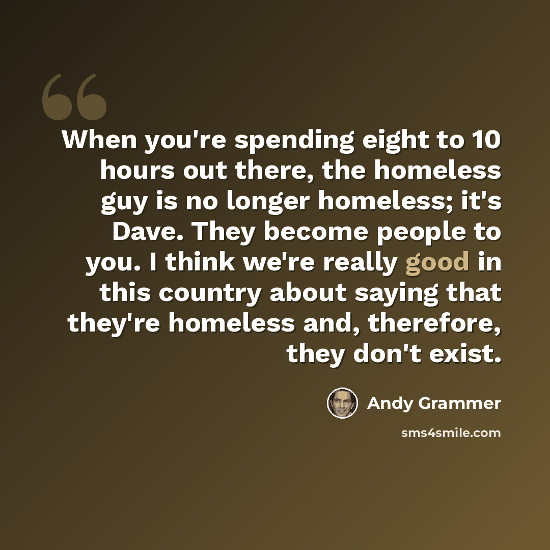 “When you're spending eight to 10 hours out there, the homeless guy is no longer homeless; it's Dave. They become people to you. I think we're really good in this country about saying that they're homeless and, therefore, they don't exist.” quote by Andy Grammer
