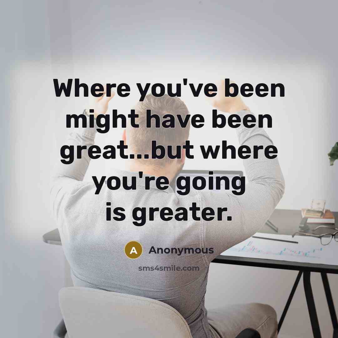 “Where you've been might have been great...but where you're going is greater.” quote by Anonymous