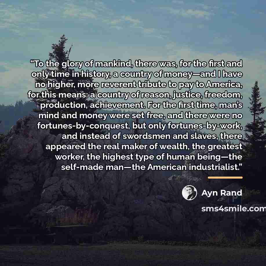 “To the glory of mankind, there was, for the first and only time in history, a country of money—and I have no higher, more reverent tribute to pay to America, for this means: a country of reason, justice, freedom, production, achievement. For the first time, man’s mind and money were set free, and…” quote by Ayn Rand