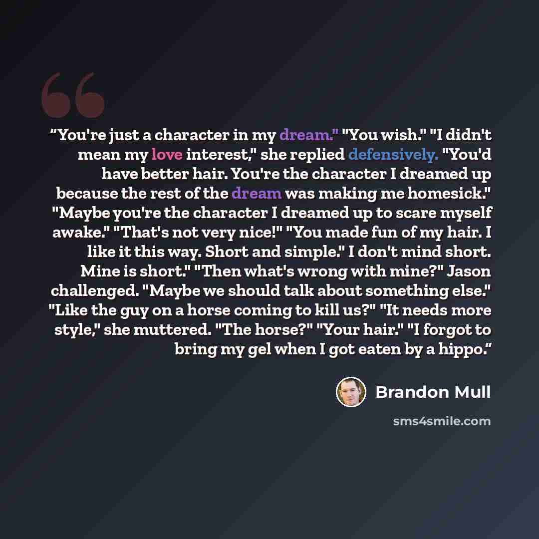 “You're just a character in my dream." "You wish." "I didn't mean my love interest," she replied defensively. "You'd have better hair. You're the character I dreamed up because the rest of the dream was making me homesick." "Maybe you're the character I dreamed up to scare myself awake." "That's…” quote by Brandon Mull