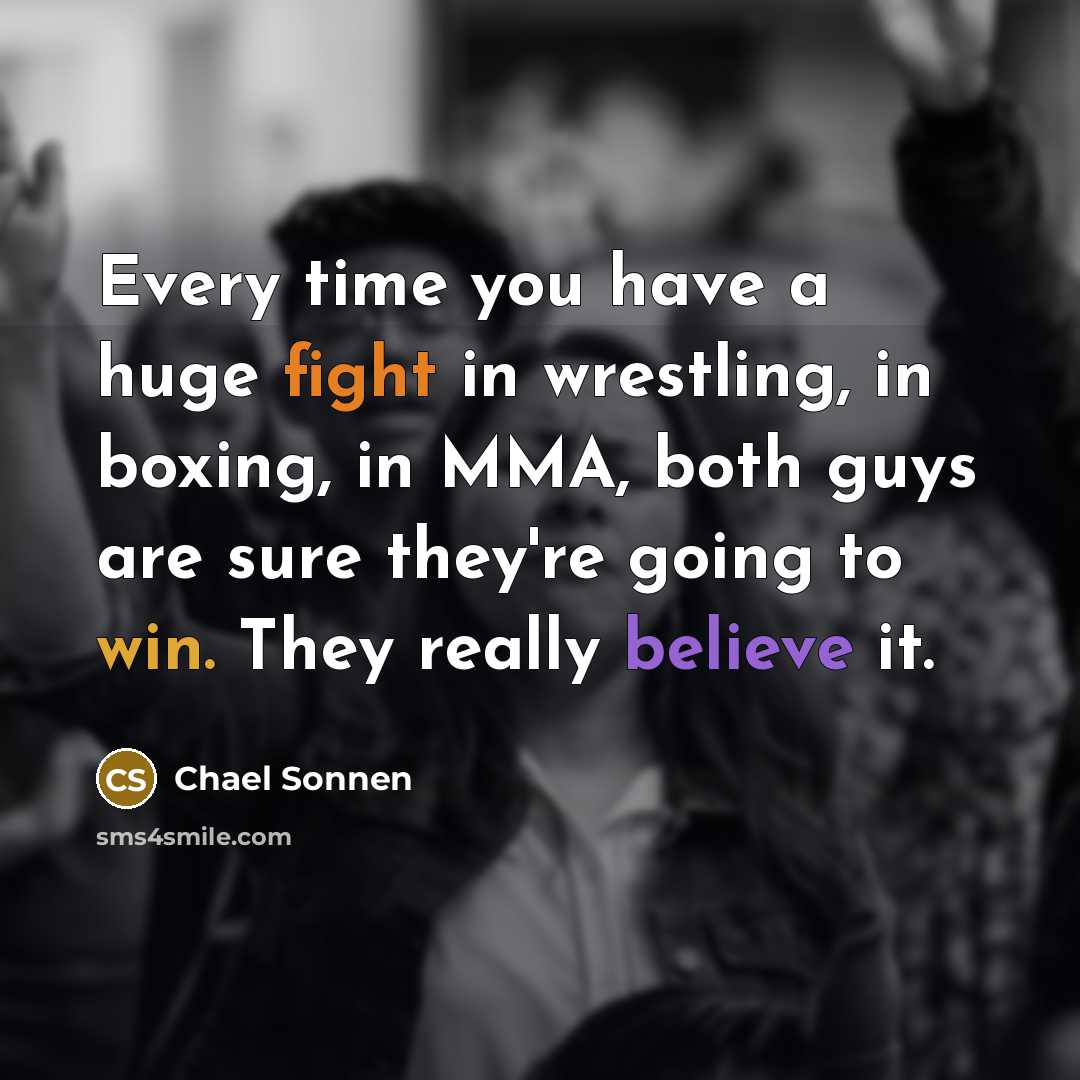 “Every time you have a huge fight in wrestling, in boxing, in MMA, both guys are sure they're going to win. They really believe it.” quote by Chael Sonnen