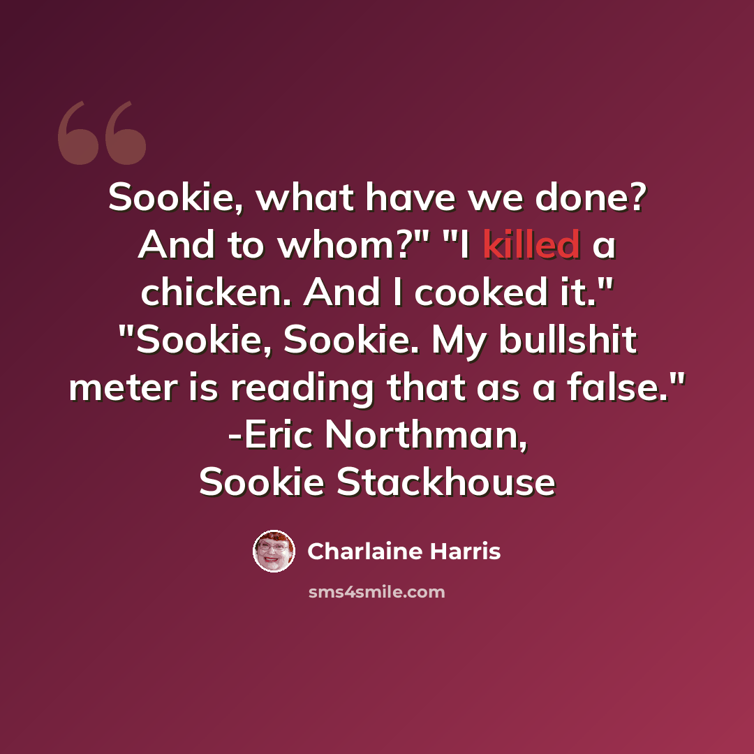 “Sookie, what have we done? And to whom?" "I killed a chicken. And I cooked it." "Sookie, Sookie. My bullshit meter is reading that as a false." -Eric Northman, Sookie Stackhouse” quote by Charlaine Harris
