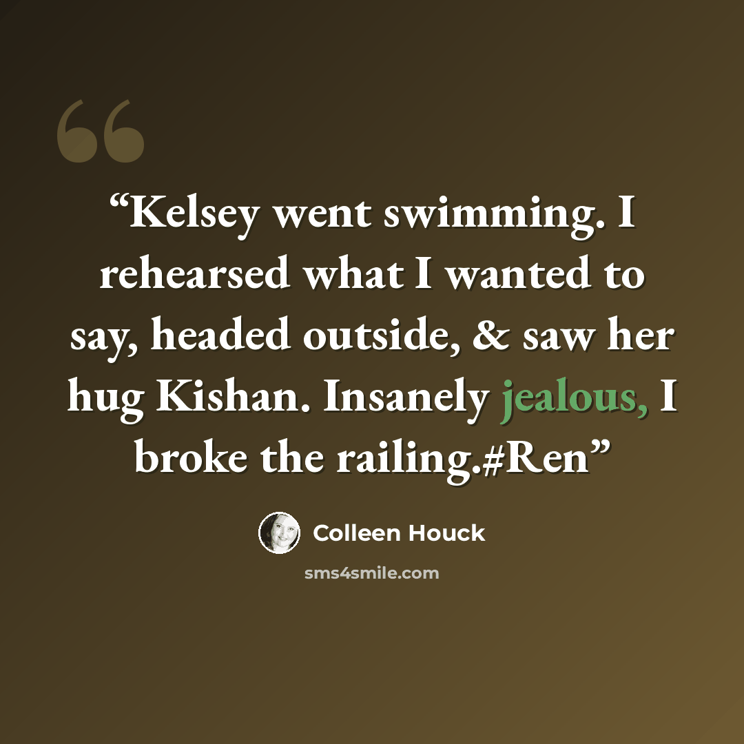 “Kelsey went swimming. I rehearsed what I wanted to say, headed outside, & saw her hug Kishan. Insanely jealous, I broke the railing.#Ren” quote by Colleen Houck