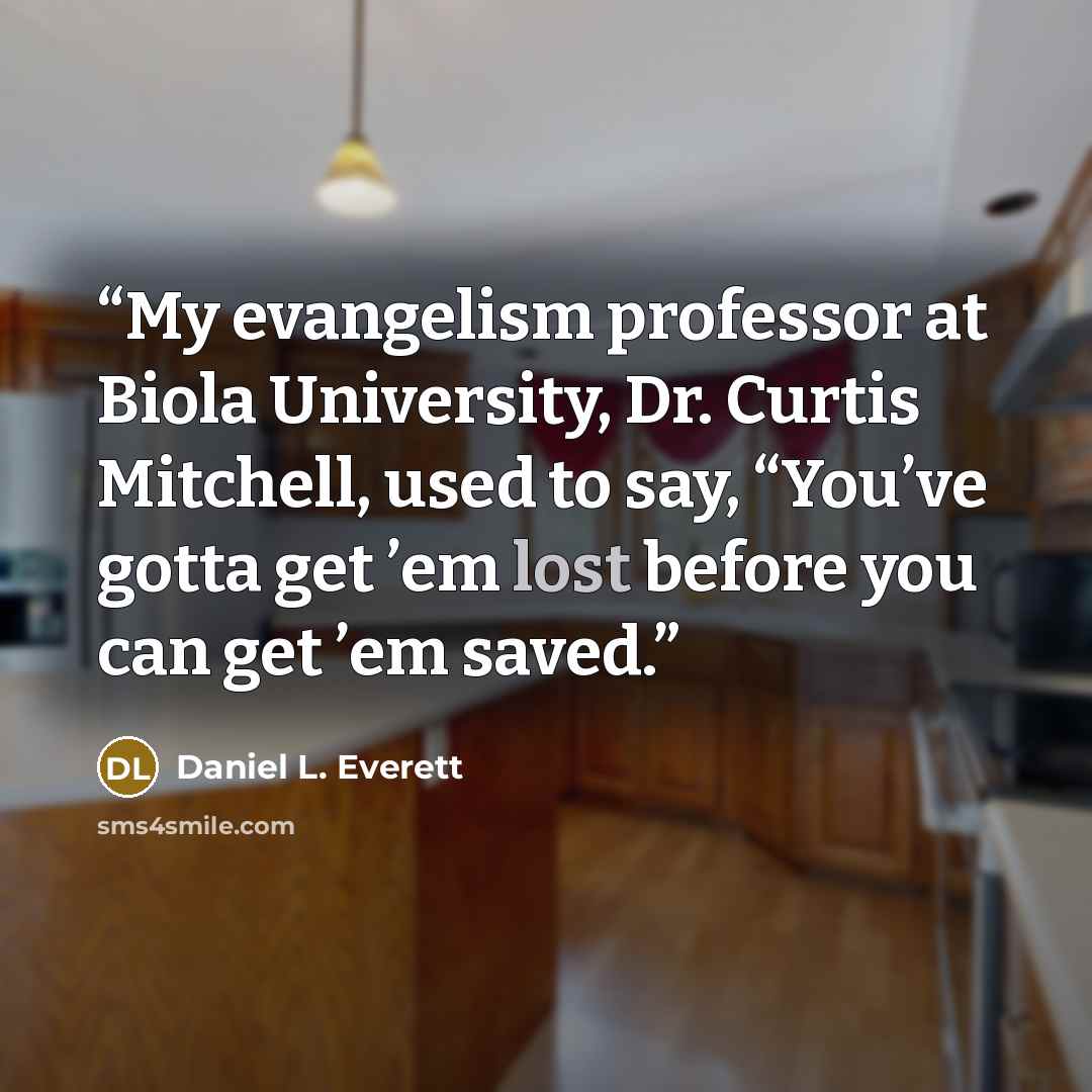 “My evangelism professor at Biola University, Dr. Curtis Mitchell, used to say, “You’ve gotta get ’em lost before you can get ’em saved.” quote by Daniel L. Everett