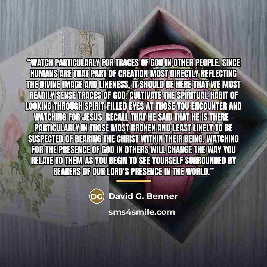 “Watch particularly for traces of God in other people. Since humans are that part of creation most directly reflecting the divine image and likeness, it should be here that we most readily sense traces of God. Cultivate the spiritual habit of looking through Spirit-filled eyes at those you…” quote by David G. Benner