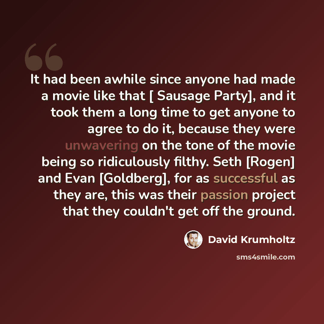 “It had been awhile since anyone had made a movie like that [ Sausage Party], and it took them a long time to get anyone to agree to do it, because they were unwavering on the tone of the movie being so ridiculously filthy. Seth [Rogen] and Evan [Goldberg], for as successful as they are, this was…” quote by David Krumholtz