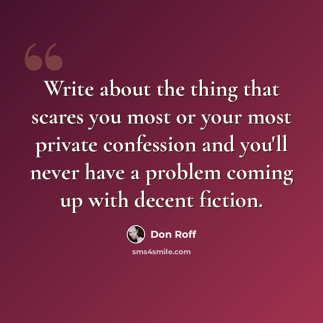 “Write about the thing that scares you most or your most private confession and you'll never have a problem coming up with decent fiction.” quote by Don Roff