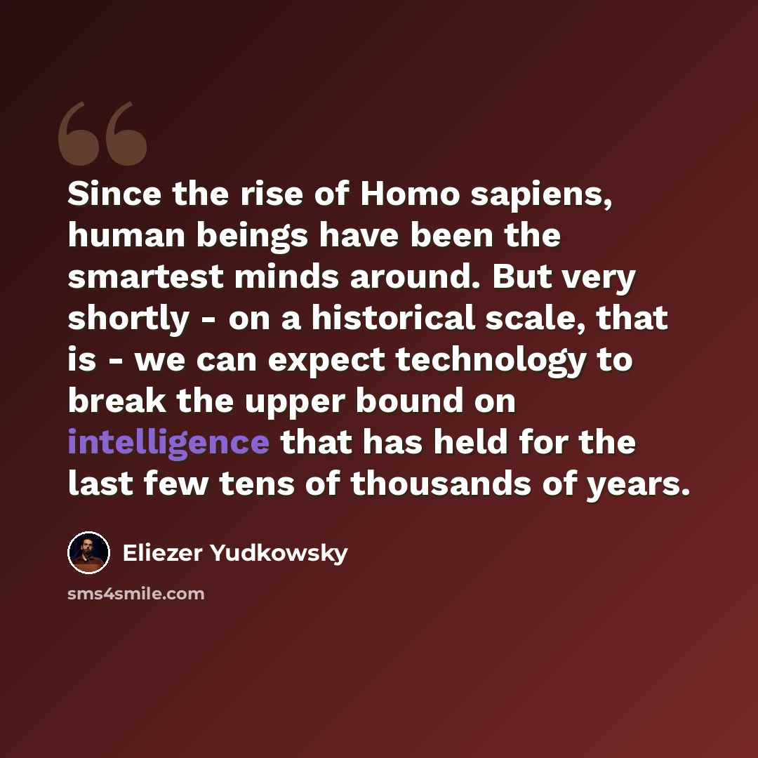 “Since the rise of Homo sapiens, human beings have been the smartest minds around. But very shortly - on a historical scale, that is - we can expect technology to break the upper bound on intelligence that has held for the last few tens of thousands of years.” quote by Eliezer Yudkowsky